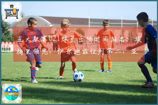 五大联赛U21球员出场时间排名：埃梅里领先，伊尔迪兹位列第二，亚马尔排名第七