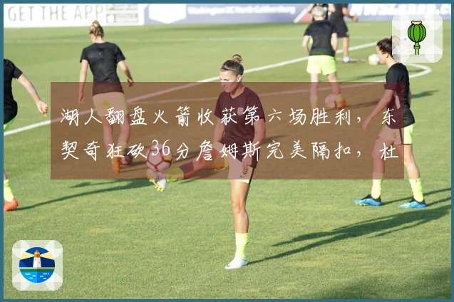 湖人翻盘火箭收获第六场胜利，东契奇狂砍36分詹姆斯完美隔扣，杜兰特半场得分仅2分