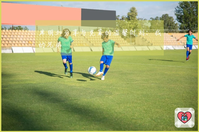 库明加分享与克莱的温馨时刻：我的兄弟
