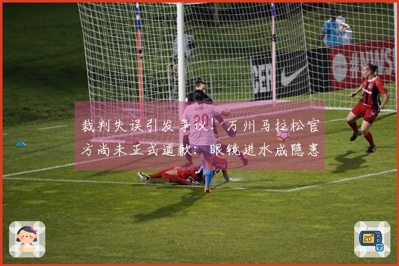 裁判失误引发争议！万州马拉松官方尚未正式道歉：眼镜进水成隐患