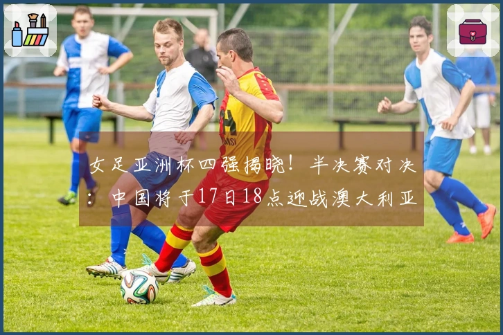 女足亚洲杯四强揭晓！半决赛对决：中国将于17日18点迎战澳大利亚，日本对阵韩国