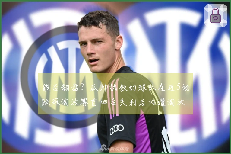 能否翻盘？瓜帅执教的球队在近5场欧冠淘汰赛首回合失利后均遭淘汰