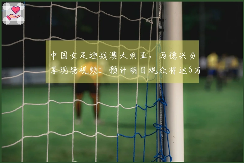 中国女足迎战澳大利亚，马德兴分享现场视频：预计明日观众将达6万人