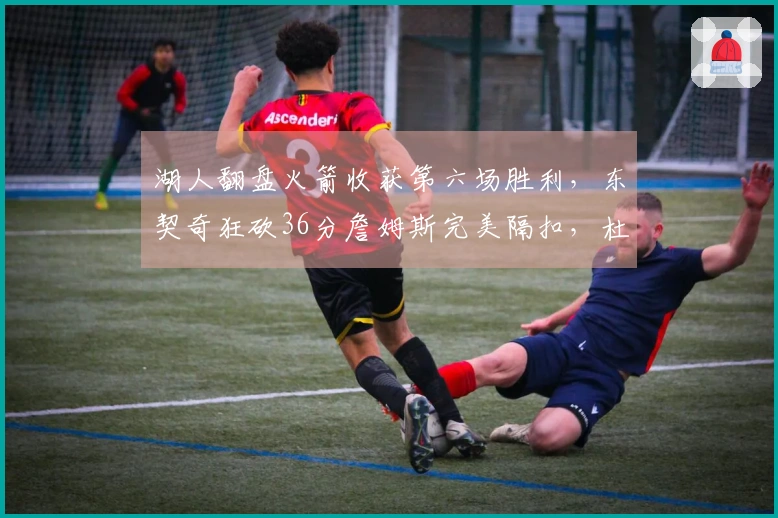 湖人翻盘火箭收获第六场胜利，东契奇狂砍36分詹姆斯完美隔扣，杜兰特半场得分仅2分