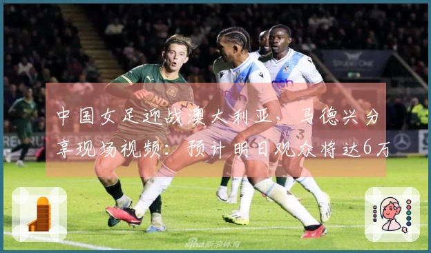 中国女足迎战澳大利亚，马德兴分享现场视频：预计明日观众将达6万人