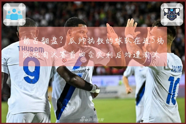 能否翻盘？瓜帅执教的球队在近5场欧冠淘汰赛首回合失利后均遭淘汰
